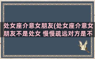 处女座介意女朋友(处女座介意女朋友不是处女 慢慢疏远对方是不是不喜欢)